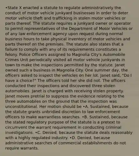 •State X enacted a statute to regulate administratively the conduct of motor vehicle junkyard businesses in order to deter motor vehicle theft and trafficking in stolen motor vehicles or parts thereof. The statute requires a junkyard owner or operator to permit representatives of the Department of Motor Vehicles or of any law enforcement agency upon request during normal business hours to take physical inventory of motor vehicles and parts thereof on the premises. The statute also states that a failure to comply with any of its requirements constitutes a felony. Police Officers assigned to Magnolia City's Automobile Crimes Unit periodically visited all motor vehicle junkyards in town to make the inspections permitted by the statute. Janet owned such a business in Magnolia City. One summer day, the officers asked to inspect the vehicles on her lot. Janet said, "Do I have a choice?" The officers told her she did not. The officers conducted their inspections and discovered three stolen automobiles. Janet is charged with receiving stolen property. Janet moves pretrial to suppress the evidence relating to the three automobiles on the ground that the inspection was unconstitutional. Her motion should be •A. Sustained, because the statute grants unbridled discretion to law enforcement officers to make warrantless searches. •B. Sustained, because the stated regulatory purpose of the statute is a pretext to circumvent the warrant requirement in conducting criminal investigations. •C. Denied, because the statute deals reasonably with a highly regulated industry. •D. Denied, because administrative searches of commercial establishments do not require warrants.