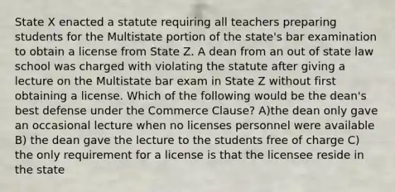 State X enacted a statute requiring all teachers preparing students for the Multistate portion of the state's bar examination to obtain a license from State Z. A dean from an out of state law school was charged with violating the statute after giving a lecture on the Multistate bar exam in State Z without first obtaining a license. Which of the following would be the dean's best defense under the Commerce Clause? A)the dean only gave an occasional lecture when no licenses personnel were available B) the dean gave the lecture to the students free of charge C) the only requirement for a license is that the licensee reside in the state