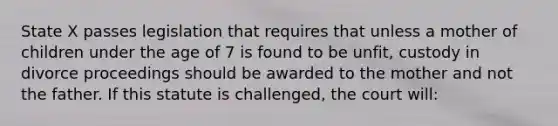 State X passes legislation that requires that unless a mother of children under the age of 7 is found to be unfit, custody in divorce proceedings should be awarded to the mother and not the father. If this statute is challenged, the court will: