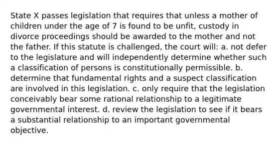 State X passes legislation that requires that unless a mother of children under the age of 7 is found to be unfit, custody in divorce proceedings should be awarded to the mother and not the father. If this statute is challenged, the court will: a. not defer to the legislature and will independently determine whether such a classification of persons is constitutionally permissible. b. determine that fundamental rights and a suspect classification are involved in this legislation. c. only require that the legislation conceivably bear some rational relationship to a legitimate governmental interest. d. review the legislation to see if it bears a substantial relationship to an important governmental objective.