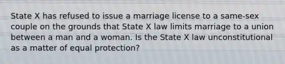 State X has refused to issue a marriage license to a same-sex couple on the grounds that State X law limits marriage to a union between a man and a woman. Is the State X law unconstitutional as a matter of equal protection?