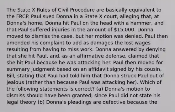 The State X Rules of Civil Procedure are basically equivalent to the FRCP. Paul sued Donna in a State X court, alleging that, at Donna's home, Donna hit Paul on the head with a hammer, and that Paul suffered injuries in the amount of 15,000. Donna moved to dismiss the case, but her motion was denied. Paul then amended his complaint to add as damages the lost wages resulting from having to miss work. Donna answered by denying that she hit Paul, and, as an affirmative defense, claimed that she hit Paul because he was attacking her. Paul then moved for summary judgment based on an affidavit signed by his cousin, Bill, stating that Paul had told him that Donna struck Paul out of jealous (rather than because Paul was attacking her). Which of the following statements is correct? (a) Donna's motion to dismiss should have been granted, since Paul did not state his legal theory (b) Donna's pleadings are defective because the