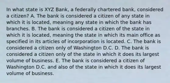 In what state is XYZ Bank, a federally chartered bank, considered a citizen? A. The bank is considered a citizen of any state in which it is located, meaning any state in which the bank has branches. B. The bank is considered a citizen of the state in which it is located, meaning the state in which its main office as specified in its articles of incorporation is located. C. The bank is considered a citizen only of Washington D.C. D. The bank is considered a citizen only of the state in which it does its largest volume of business. E. The bank is considered a citizen of Washington D.C. and also of the state in which it does its largest volume of business.