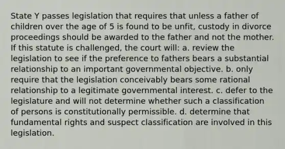 State Y passes legislation that requires that unless a father of children over the age of 5 is found to be unfit, custody in divorce proceedings should be awarded to the father and not the mother. If this statute is challenged, the court will: a. review the legislation to see if the preference to fathers bears a substantial relationship to an important governmental objective. b. only require that the legislation conceivably bears some rational relationship to a legitimate governmental interest. c. defer to the legislature and will not determine whether such a classification of persons is constitutionally permissible. d. determine that fundamental rights and suspect classification are involved in this legislation.