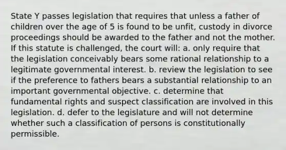 State Y passes legislation that requires that unless a father of children over the age of 5 is found to be unfit, custody in divorce proceedings should be awarded to the father and not the mother. If this statute is challenged, the court will: a. only require that the legislation conceivably bears some rational relationship to a legitimate governmental interest. b. review the legislation to see if the preference to fathers bears a substantial relationship to an important governmental objective. c. determine that fundamental rights and suspect classification are involved in this legislation. d. defer to the legislature and will not determine whether such a classification of persons is constitutionally permissible.