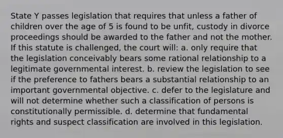 State Y passes legislation that requires that unless a father of children over the age of 5 is found to be unfit, custody in divorce proceedings should be awarded to the father and not the mother. If this statute is challenged, the court will: a. only require that the legislation conceivably bears some rational relationship to a legitimate governmental interest. b. review the legislation to see if the preference to fathers bears a substantial relationship to an important governmental objective. c. defer to the legislature and will not determine whether such a classification of persons is constitutionally permissible. d. determine that fundamental rights and suspect classification are involved in this legislation.