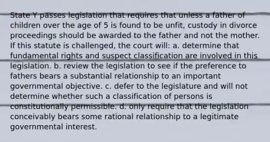 State Y passes legislation that requires that unless a father of children over the age of 5 is found to be unfit, custody in divorce proceedings should be awarded to the father and not the mother. If this statute is challenged, the court will: a. determine that fundamental rights and suspect classification are involved in this legislation. b. review the legislation to see if the preference to fathers bears a substantial relationship to an important governmental objective. c. defer to the legislature and will not determine whether such a classification of persons is constitutionally permissible. d. only require that the legislation conceivably bears some rational relationship to a legitimate governmental interest.