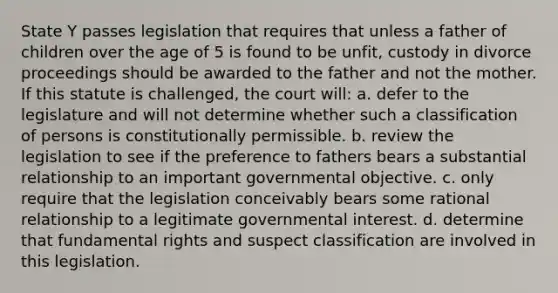 State Y passes legislation that requires that unless a father of children over the age of 5 is found to be unfit, custody in divorce proceedings should be awarded to the father and not the mother. If this statute is challenged, the court will: a. defer to the legislature and will not determine whether such a classification of persons is constitutionally permissible. b. review the legislation to see if the preference to fathers bears a substantial relationship to an important governmental objective. c. only require that the legislation conceivably bears some rational relationship to a legitimate governmental interest. d. determine that fundamental rights and suspect classification are involved in this legislation.