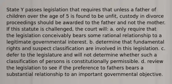 State Y passes legislation that requires that unless a father of children over the age of 5 is found to be unfit, custody in divorce proceedings should be awarded to the father and not the mother. If this statute is challenged, the court will: a. only require that the legislation conceivably bears some rational relationship to a legitimate governmental interest. b. determine that fundamental rights and suspect classification are involved in this legislation. c. defer to the legislature and will not determine whether such a classification of persons is constitutionally permissible. d. review the legislation to see if the preference to fathers bears a substantial relationship to an important governmental objective.