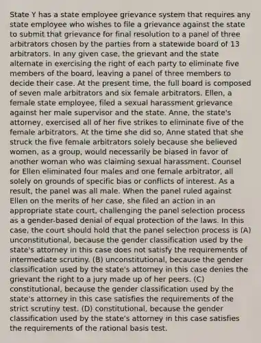 State Y has a state employee grievance system that requires any state employee who wishes to file a grievance against the state to submit that grievance for final resolution to a panel of three arbitrators chosen by the parties from a statewide board of 13 arbitrators. In any given case, the grievant and the state alternate in exercising the right of each party to eliminate five members of the board, leaving a panel of three members to decide their case. At the present time, the full board is composed of seven male arbitrators and six female arbitrators. Ellen, a female state employee, filed a sexual harassment grievance against her male supervisor and the state. Anne, the state's attorney, exercised all of her five strikes to eliminate five of the female arbitrators. At the time she did so, Anne stated that she struck the five female arbitrators solely because she believed women, as a group, would necessarily be biased in favor of another woman who was claiming sexual harassment. Counsel for Ellen eliminated four males and one female arbitrator, all solely on grounds of specific bias or conflicts of interest. As a result, the panel was all male. When the panel ruled against Ellen on the merits of her case, she filed an action in an appropriate state court, challenging the panel selection process as a gender-based denial of equal protection of the laws. In this case, the court should hold that the panel selection process is (A) unconstitutional, because the gender classification used by the state's attorney in this case does not satisfy the requirements of intermediate scrutiny. (B) unconstitutional, because the gender classification used by the state's attorney in this case denies the grievant the right to a jury made up of her peers. (C) constitutional, because the gender classification used by the state's attorney in this case satisfies the requirements of the strict scrutiny test. (D) constitutional, because the gender classification used by the state's attorney in this case satisfies the requirements of the rational basis test.