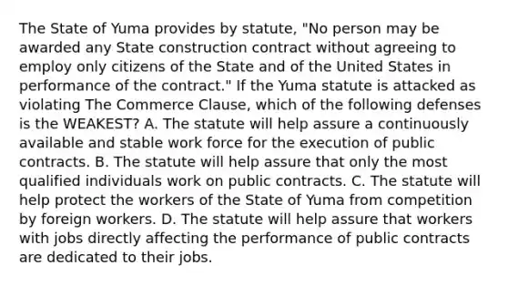 The State of Yuma provides by statute, "No person may be awarded any State construction contract without agreeing to employ only citizens of the State and of the United States in performance of the contract." If the Yuma statute is attacked as violating The Commerce Clause, which of the following defenses is the WEAKEST? A. The statute will help assure a continuously available and stable work force for the execution of public contracts. B. The statute will help assure that only the most qualified individuals work on public contracts. C. The statute will help protect the workers of the State of Yuma from competition by foreign workers. D. The statute will help assure that workers with jobs directly affecting the performance of public contracts are dedicated to their jobs.