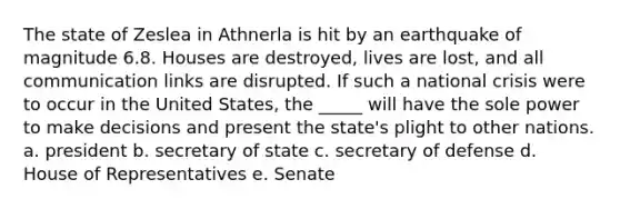 The state of Zeslea in Athnerla is hit by an earthquake of magnitude 6.8. Houses are destroyed, lives are lost, and all communication links are disrupted. If such a national crisis were to occur in the United States, the _____ will have the sole power to make decisions and present the state's plight to other nations. a. president b. secretary of state c. secretary of defense d. House of Representatives e. Senate