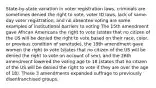 State-by-state variation in voter registration laws, criminals are sometimes denied the right to vote, voter ID laws, lack of same-day voter registration, and no absentee voting are some examples of institutional barriers to voting The 15th amendment gave African Americans the right to vote (states that no citizen of the US will be denied the right to vote based on their race, color, or previous condition of servitude), the 19th amendment gave women the right to vote (states that no citizen of the US will be denied the right to vote on account of sex), and the 26th amendment lowered the voting age to 18 (states that no citizen of the US will be denied the right to vote if they are over the age of 18). These 3 amendments expanded suffrage to previously disenfranchised groups.