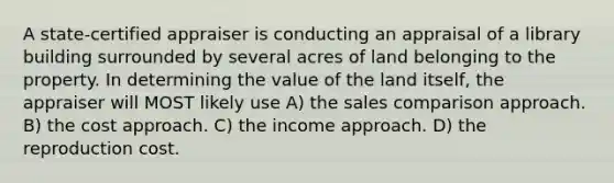 A state-certified appraiser is conducting an appraisal of a library building surrounded by several acres of land belonging to the property. In determining the value of the land itself, the appraiser will MOST likely use A) the sales comparison approach. B) the cost approach. C) the income approach. D) the reproduction cost.