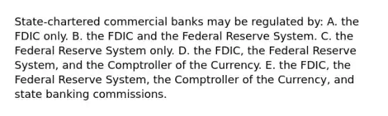 State-chartered commercial banks may be regulated by: A. the FDIC only. B. the FDIC and the Federal Reserve System. C. the Federal Reserve System only. D. the FDIC, the Federal Reserve System, and the Comptroller of the Currency. E. the FDIC, the Federal Reserve System, the Comptroller of the Currency, and state banking commissions.