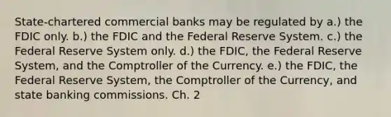 State-chartered commercial banks may be regulated by a.) the FDIC only. b.) the FDIC and the Federal Reserve System. c.) the Federal Reserve System only. d.) the FDIC, the Federal Reserve System, and the Comptroller of the Currency. e.) the FDIC, the Federal Reserve System, the Comptroller of the Currency, and state banking commissions. Ch. 2