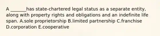 A​ _______has state-chartered legal status as a separate​ entity, along with property rights and obligations and an indefinite life span. A.sole proprietorship B.limited partnership C.franchise D.corporation E.cooperative