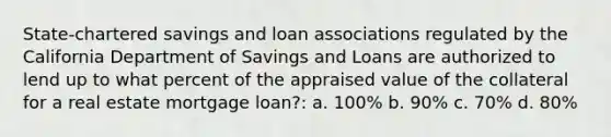 State-chartered savings and loan associations regulated by the California Department of Savings and Loans are authorized to lend up to what percent of the appraised value of the collateral for a real estate mortgage loan?: a. 100% b. 90% c. 70% d. 80%