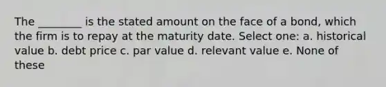 The ________ is the stated amount on the face of a bond, which the firm is to repay at the maturity date. Select one: a. historical value b. debt price c. par value d. relevant value e. None of these