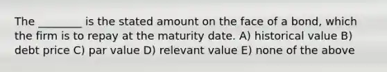 The ________ is the stated amount on the face of a bond, which the firm is to repay at the maturity date. A) historical value B) debt price C) par value D) relevant value E) none of the above