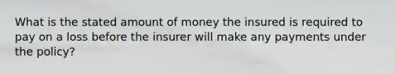 What is the stated amount of money the insured is required to pay on a loss before the insurer will make any payments under the policy?