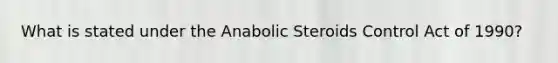 What is stated under the Anabolic Steroids Control Act of 1990?