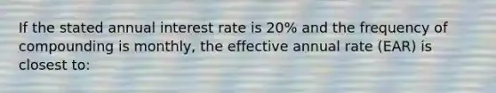 If the stated annual interest rate is 20% and the frequency of compounding is monthly, the effective annual rate (EAR) is closest to: