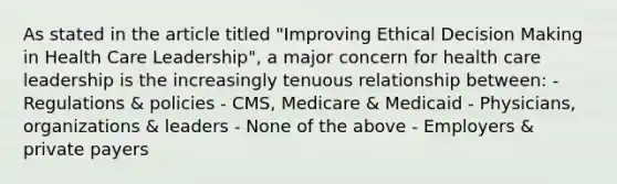 As stated in the article titled "Improving Ethical Decision Making in Health Care Leadership", a major concern for health care leadership is the increasingly tenuous relationship between: - Regulations & policies - CMS, Medicare & Medicaid - Physicians, organizations & leaders - None of the above - Employers & private payers