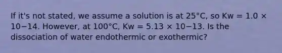 If it's not stated, we assume a solution is at 25°C, so Kw = 1.0 × 10−14. However, at 100°C, Kw = 5.13 × 10−13. Is the dissociation of water endothermic or exothermic?