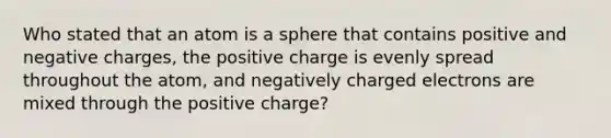 Who stated that an atom is a sphere that contains positive and negative charges, the positive charge is evenly spread throughout the atom, and negatively charged electrons are mixed through the positive charge?