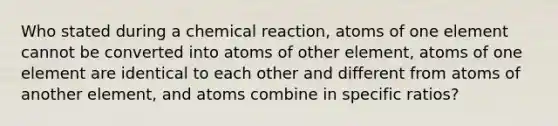 Who stated during a chemical reaction, atoms of one element cannot be converted into atoms of other element, atoms of one element are identical to each other and different from atoms of another element, and atoms combine in specific ratios?