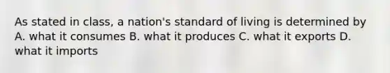 As stated in class, a nation's standard of living is determined by A. what it consumes B. what it produces C. what it exports D. what it imports