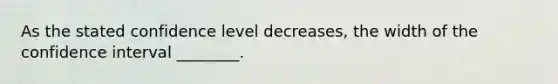 As the stated confidence level decreases, the width of the confidence interval ________.