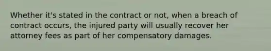 Whether it's stated in the contract or not, when a breach of contract occurs, the injured party will usually recover her attorney fees as part of her compensatory damages.