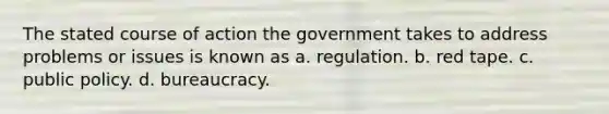 The stated course of action the government takes to address problems or issues is known as a. regulation. b. red tape. c. public policy. d. bureaucracy.