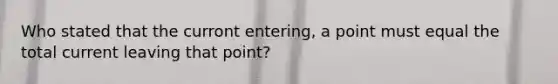 Who stated that the curront entering, a point must equal the total current leaving that point?