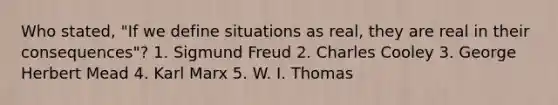 Who stated, "If we define situations as real, they are real in their consequences"? 1. Sigmund Freud 2. Charles Cooley 3. George Herbert Mead 4. Karl Marx 5. W. I. Thomas