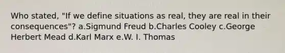 Who stated, "If we define situations as real, they are real in their consequences"? a.Sigmund Freud b.Charles Cooley c.George Herbert Mead d.Karl Marx e.W. I. Thomas