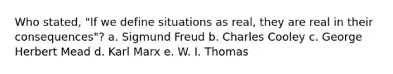 Who stated, "If we define situations as real, they are real in their consequences"? a. Sigmund Freud b. Charles Cooley c. George Herbert Mead d. Karl Marx e. W. I. Thomas