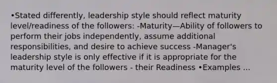 •Stated differently, leadership style should reflect maturity level/readiness of the followers: -Maturity—Ability of followers to perform their jobs independently, assume additional responsibilities, and desire to achieve success -Manager's leadership style is only effective if it is appropriate for the maturity level of the followers - their Readiness •Examples ...