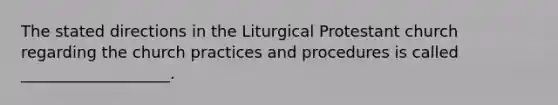 The stated directions in the Liturgical Protestant church regarding the church practices and procedures is called ___________________.