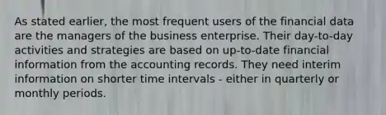 As stated earlier, the most frequent users of the financial data are the managers of the business enterprise. Their day-to-day activities and strategies are based on up-to-date financial information from the accounting records. They need interim information on shorter time intervals - either in quarterly or monthly periods.