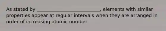 As stated by ___________________________, elements with similar properties appear at regular intervals when they are arranged in order of increasing atomic number