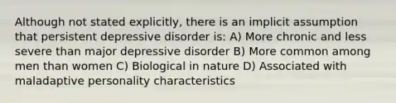 Although not stated explicitly, there is an implicit assumption that persistent depressive disorder is: A) More chronic and less severe than major depressive disorder B) More common among men than women C) Biological in nature D) Associated with maladaptive personality characteristics