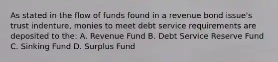 As stated in the flow of funds found in a revenue bond issue's trust indenture, monies to meet debt service requirements are deposited to the: A. Revenue Fund B. Debt Service Reserve Fund C. Sinking Fund D. Surplus Fund