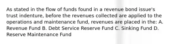 As stated in the flow of funds found in a revenue bond issue's trust indenture, before the revenues collected are applied to the operations and maintenance fund, revenues are placed in the: A. Revenue Fund B. Debt Service Reserve Fund C. Sinking Fund D. Reserve Maintenance Fund