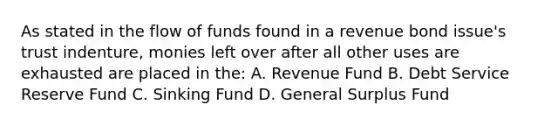 As stated in the flow of funds found in a revenue bond issue's trust indenture, monies left over after all other uses are exhausted are placed in the: A. Revenue Fund B. Debt Service Reserve Fund C. Sinking Fund D. General Surplus Fund