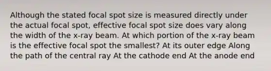 Although the stated focal spot size is measured directly under the actual focal spot, effective focal spot size does vary along the width of the x-ray beam. At which portion of the x-ray beam is the effective focal spot the smallest? At its outer edge Along the path of the central ray At the cathode end At the anode end