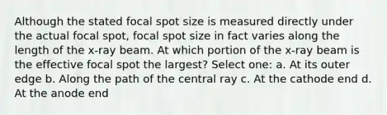 Although the stated focal spot size is measured directly under the actual focal spot, focal spot size in fact varies along the length of the x-ray beam. At which portion of the x-ray beam is the effective focal spot the largest? Select one: a. At its outer edge b. Along the path of the central ray c. At the cathode end d. At the anode end