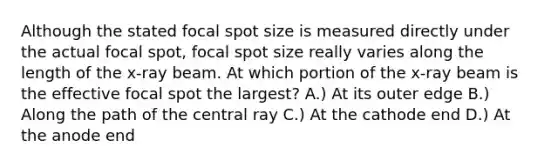 Although the stated focal spot size is measured directly under the actual focal spot, focal spot size really varies along the length of the x-ray beam. At which portion of the x-ray beam is the effective focal spot the largest? A.) At its outer edge B.) Along the path of the central ray C.) At the cathode end D.) At the anode end